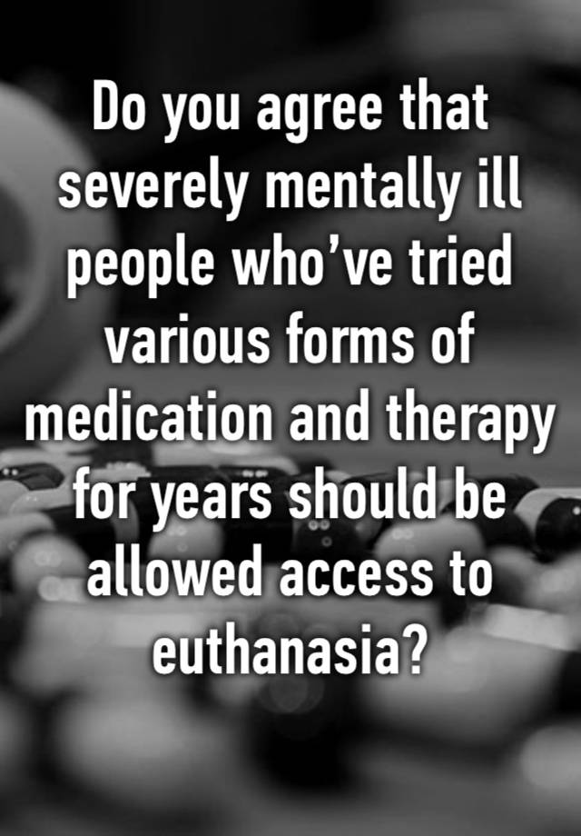 Do you agree that severely mentally ill people who’ve tried various forms of medication and therapy for years should be allowed access to euthanasia? 