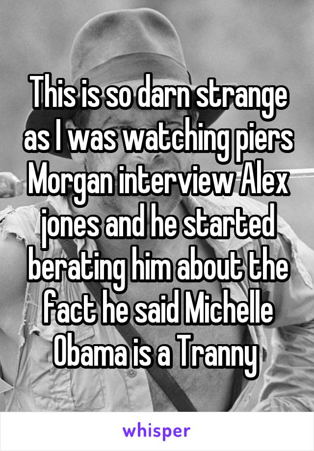 This is so darn strange as I was watching piers Morgan interview Alex jones and he started berating him about the fact he said Michelle Obama is a Tranny 