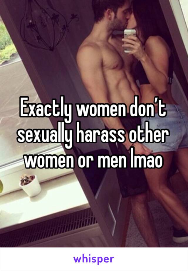 Exactly women don’t sexually harass other women or men lmao