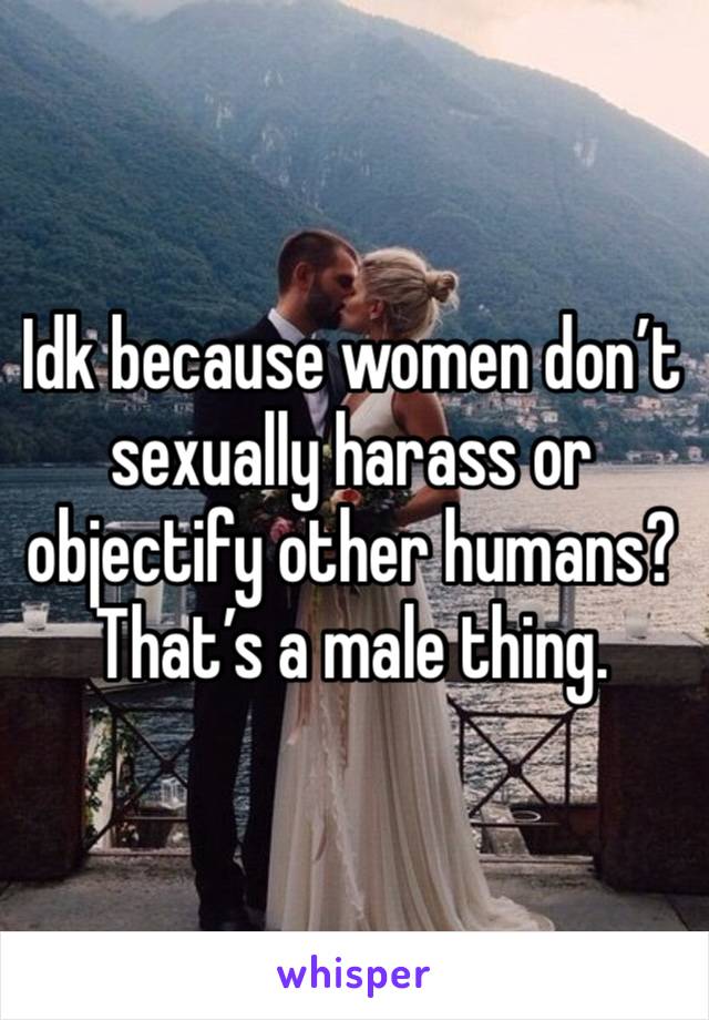 Idk because women don’t sexually harass or objectify other humans? That’s a male thing. 