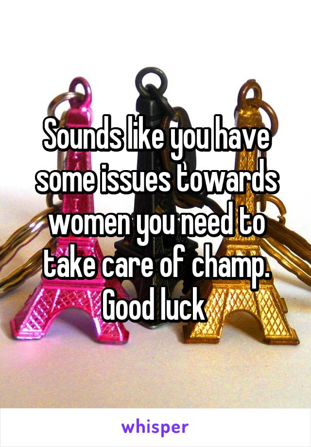 Sounds like you have some issues towards women you need to take care of champ. Good luck 