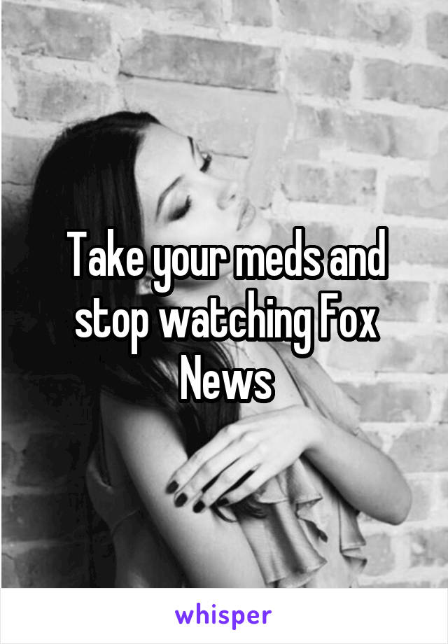 Take your meds and stop watching Fox News