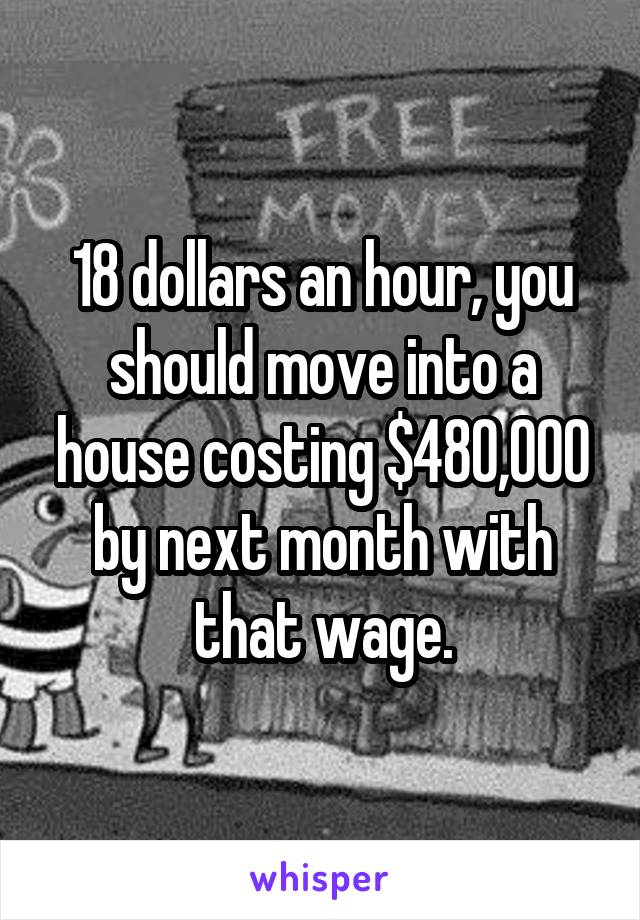 18 dollars an hour, you should move into a house costing $480,000 by next month with that wage.