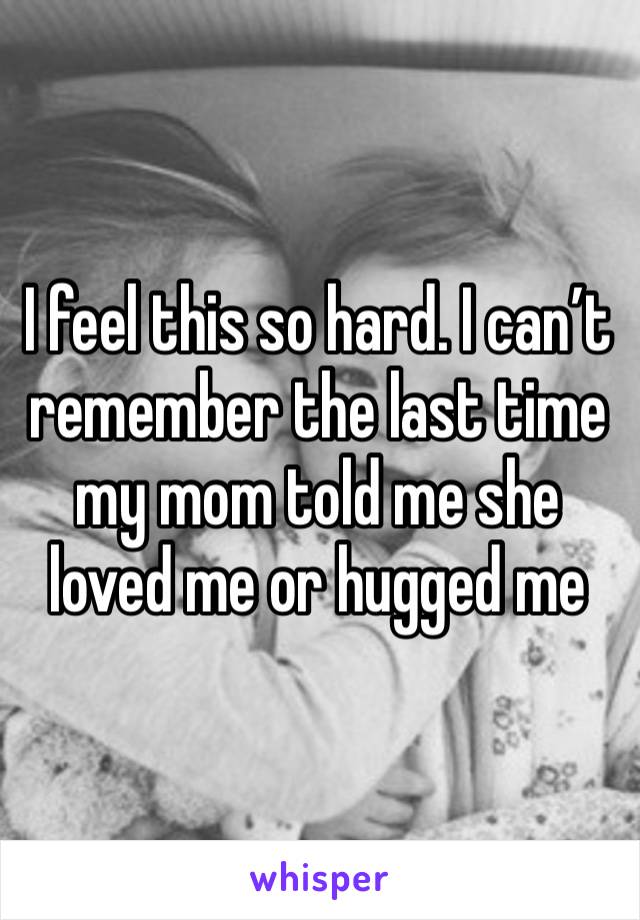I feel this so hard. I can’t remember the last time my mom told me she loved me or hugged me