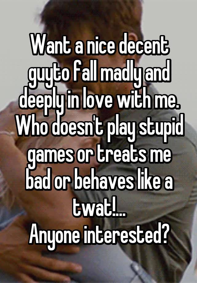 Want a nice decent guyto fall madly and deeply in love with me. Who doesn't play stupid games or treats me bad or behaves like a twat!...
Anyone interested?