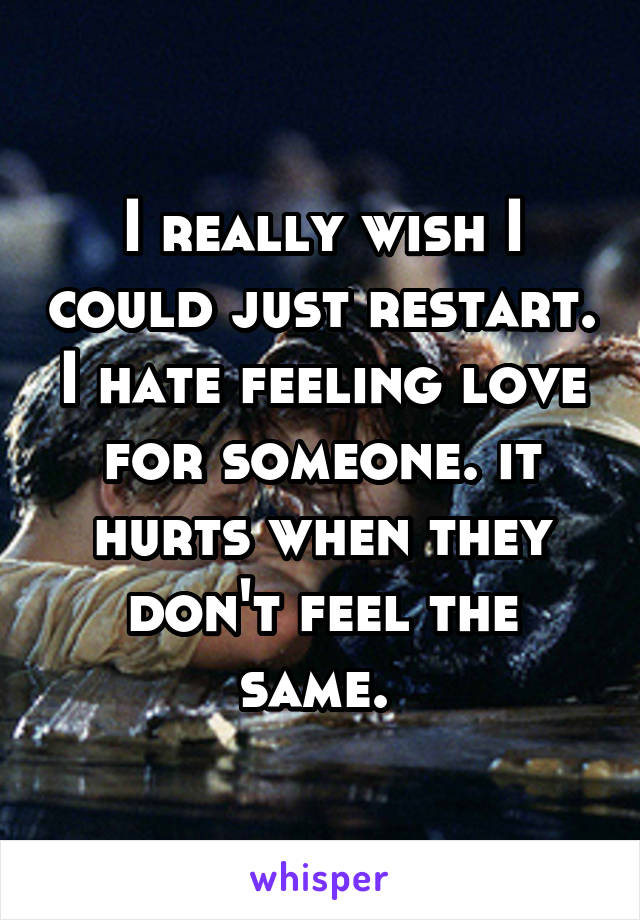 I really wish I could just restart. I hate feeling love for someone. it hurts when they don't feel the same. 