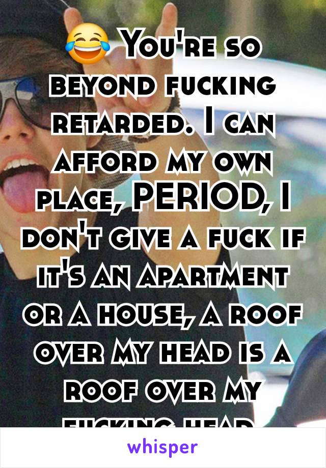 😂 You're so beyond fucking retarded. I can afford my own place, PERIOD, I don't give a fuck if it's an apartment or a house, a roof over my head is a roof over my fucking head.