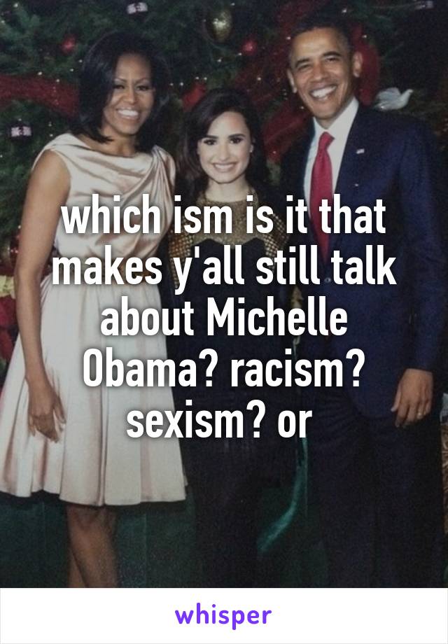 which ism is it that makes y'all still talk about Michelle Obama? racism? sexism? or 