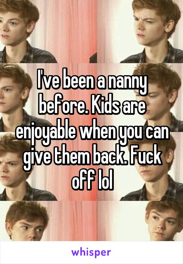 I've been a nanny before. Kids are enjoyable when you can give them back. Fuck off lol