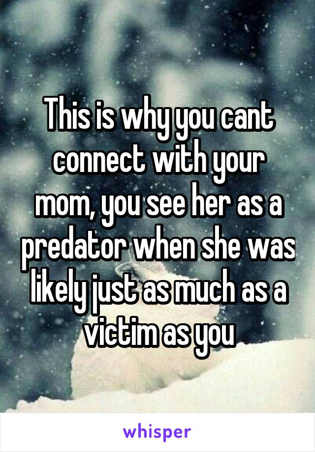 This is why you cant connect with your mom, you see her as a predator when she was likely just as much as a victim as you