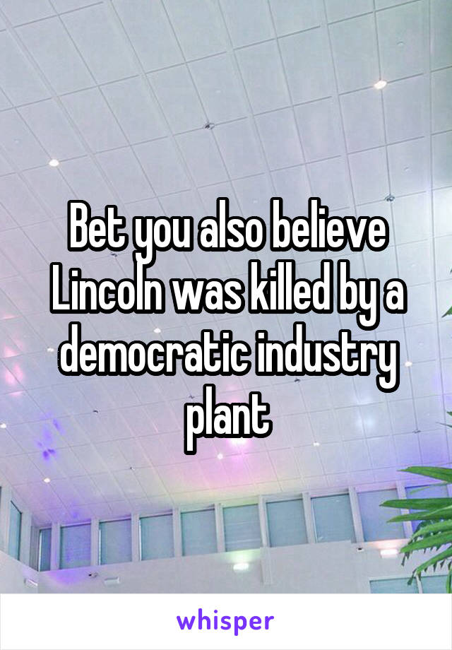 Bet you also believe Lincoln was killed by a democratic industry plant