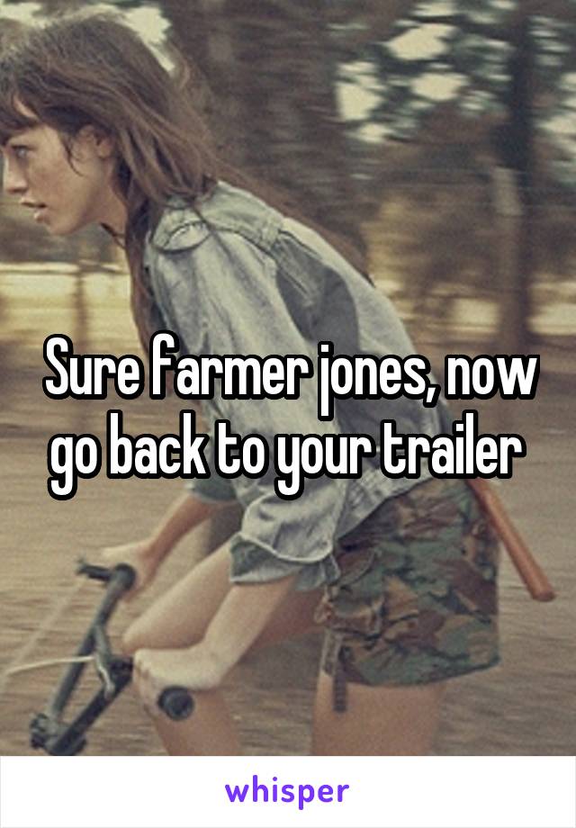 Sure farmer jones, now go back to your trailer 