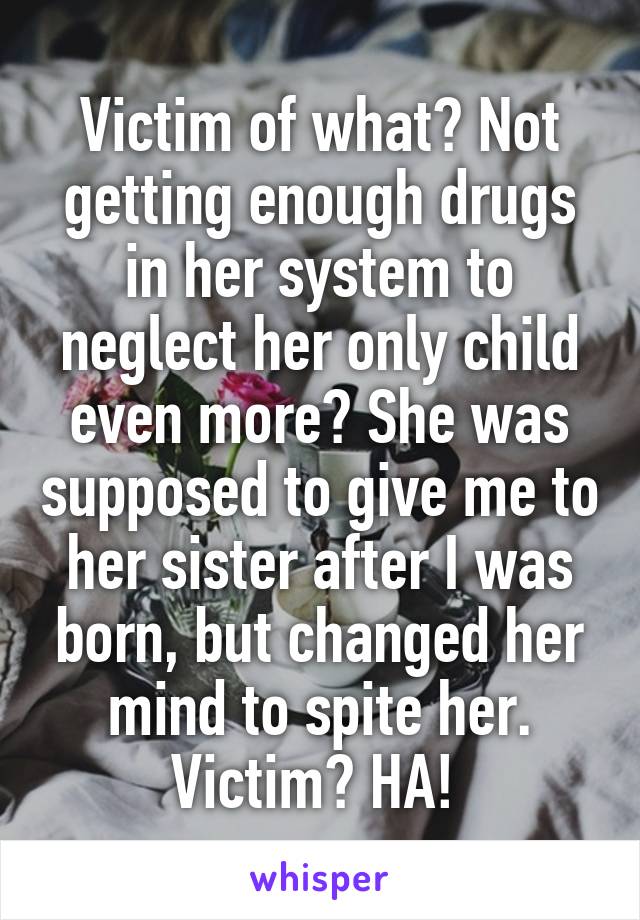 Victim of what? Not getting enough drugs in her system to neglect her only child even more? She was supposed to give me to her sister after I was born, but changed her mind to spite her. Victim? HA! 