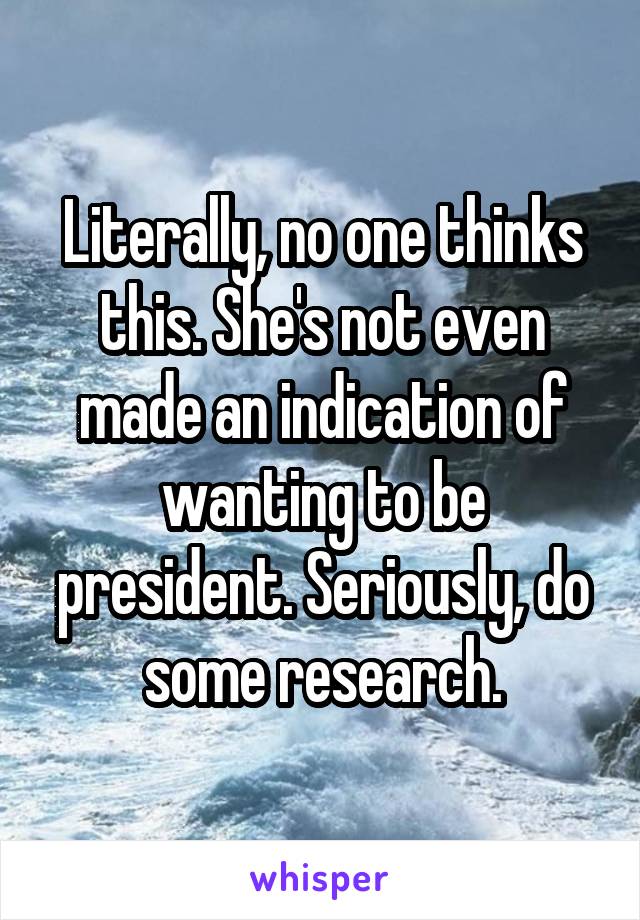 Literally, no one thinks this. She's not even made an indication of wanting to be president. Seriously, do some research.