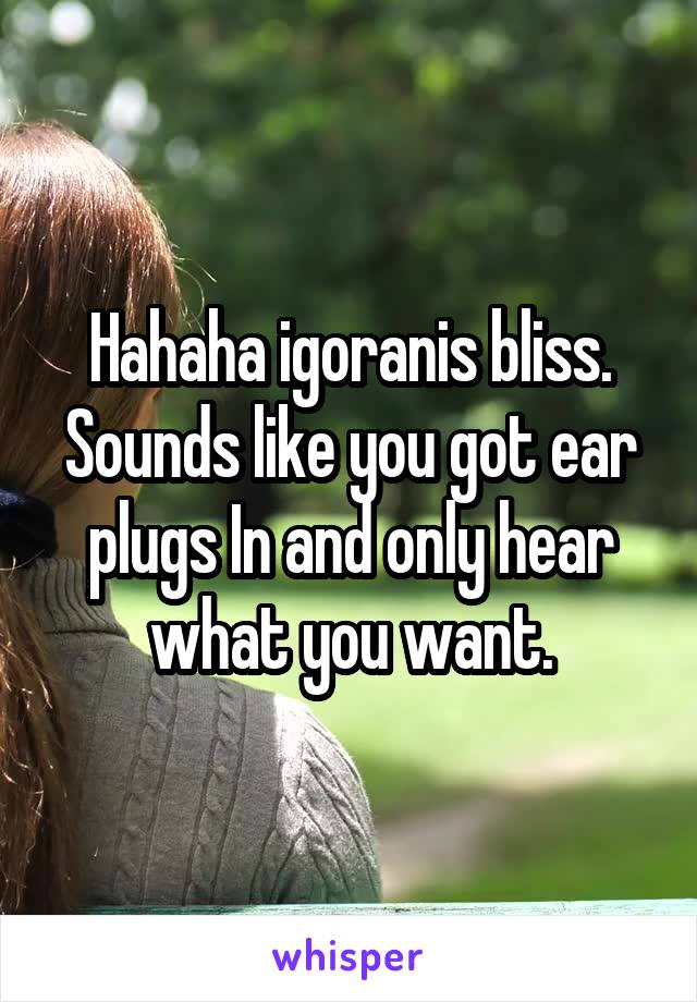 Hahaha igoranis bliss. Sounds like you got ear plugs In and only hear what you want.