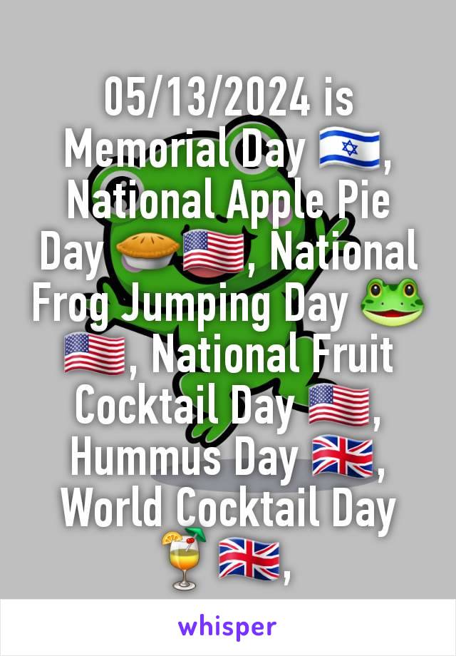 05/13/2024 is Memorial Day 🇮🇱, National Apple Pie Day 🥧🇺🇸, National Frog Jumping Day 🐸🇺🇸, National Fruit Cocktail Day 🇺🇸, Hummus Day 🇬🇧, World Cocktail Day 🍹🇬🇧, 