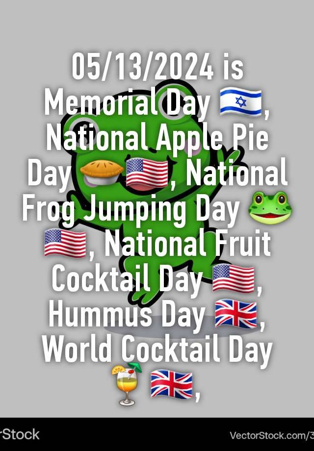 05/13/2024 is Memorial Day 🇮🇱, National Apple Pie Day 🥧🇺🇸, National Frog Jumping Day 🐸🇺🇸, National Fruit Cocktail Day 🇺🇸, Hummus Day 🇬🇧, World Cocktail Day 🍹🇬🇧, 