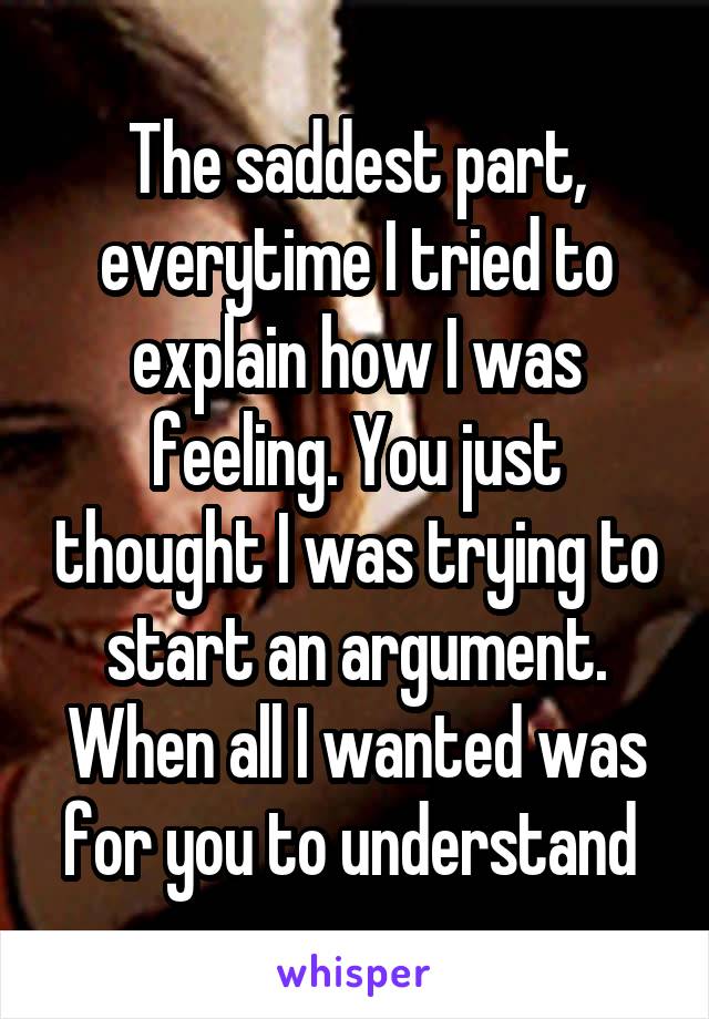 The saddest part, everytime I tried to explain how I was feeling. You just thought I was trying to start an argument. When all I wanted was for you to understand 