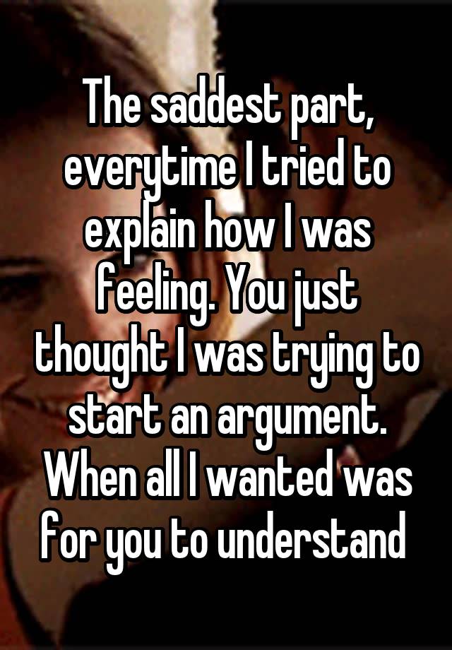 The saddest part, everytime I tried to explain how I was feeling. You just thought I was trying to start an argument. When all I wanted was for you to understand 