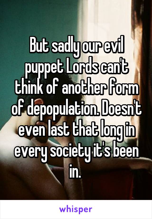 But sadly our evil puppet Lords can't think of another form of depopulation. Doesn't even last that long in every society it's been in. 