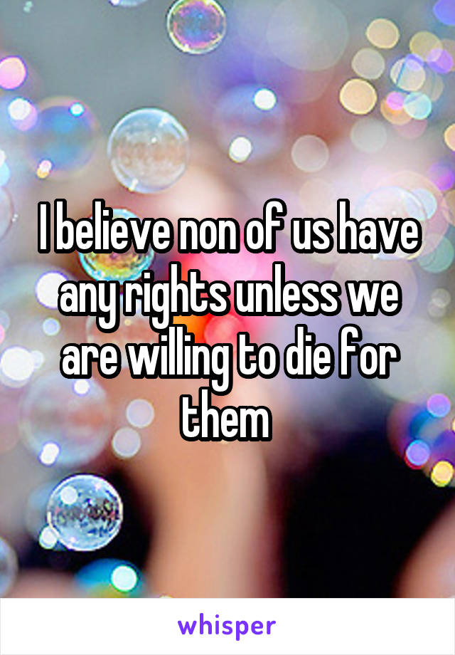 I believe non of us have any rights unless we are willing to die for them 