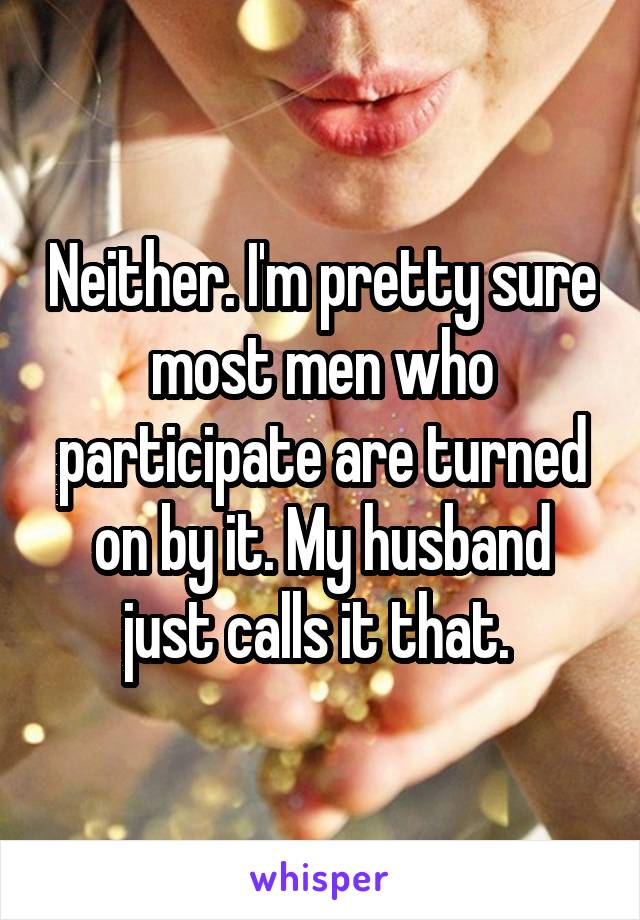 Neither. I'm pretty sure most men who participate are turned on by it. My husband just calls it that. 