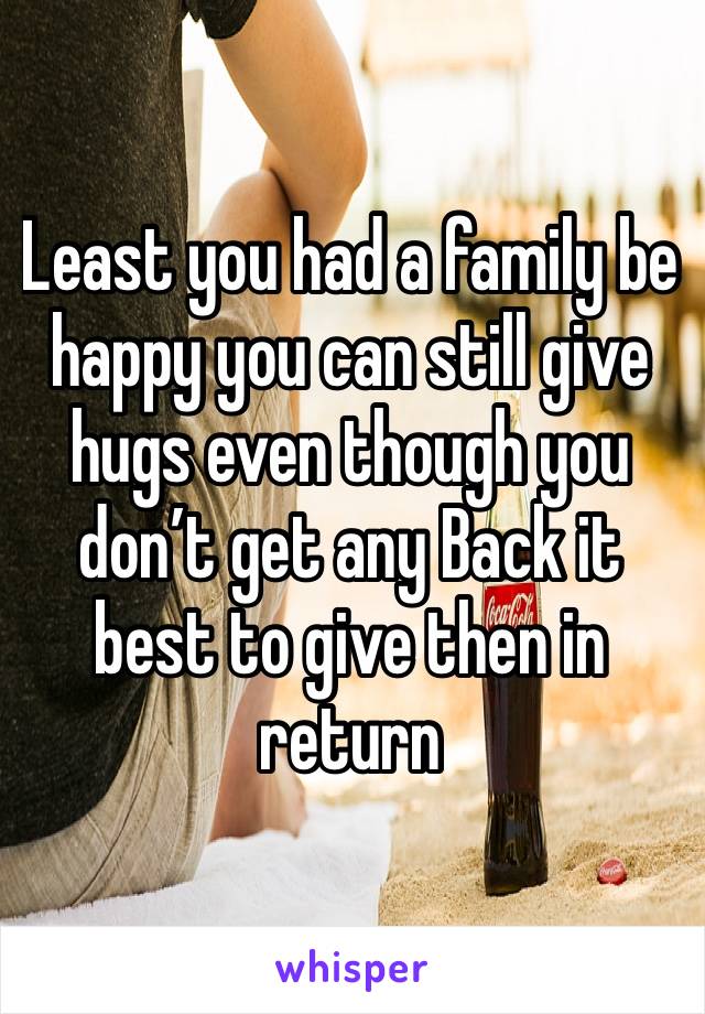 Least you had a family be happy you can still give hugs even though you don’t get any Back it best to give then in return 