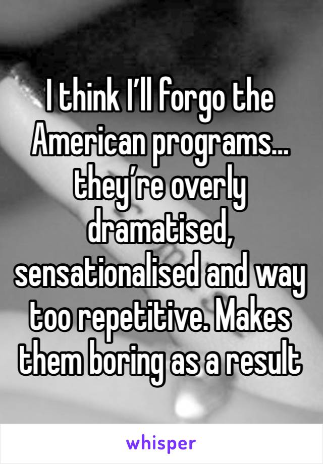 I think I’ll forgo the American programs… they’re overly dramatised, sensationalised and way too repetitive. Makes them boring as a result 