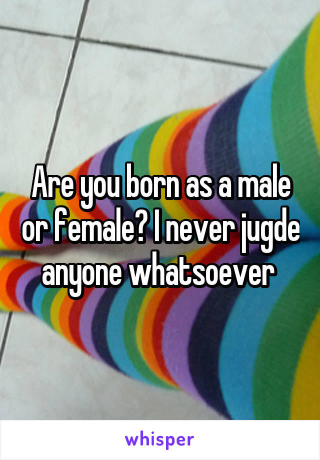 Are you born as a male or female? I never jugde anyone whatsoever 