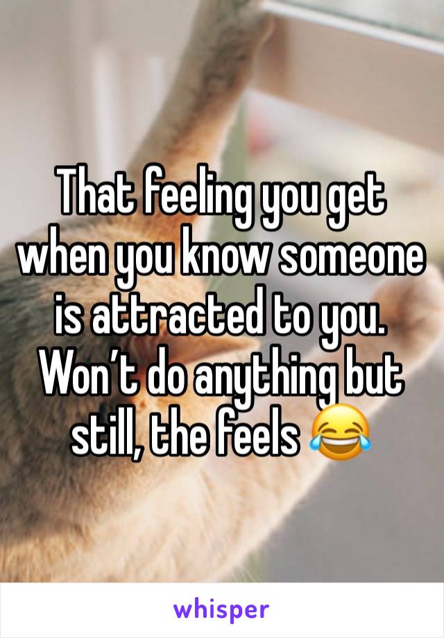 That feeling you get when you know someone is attracted to you. Won’t do anything but still, the feels 😂