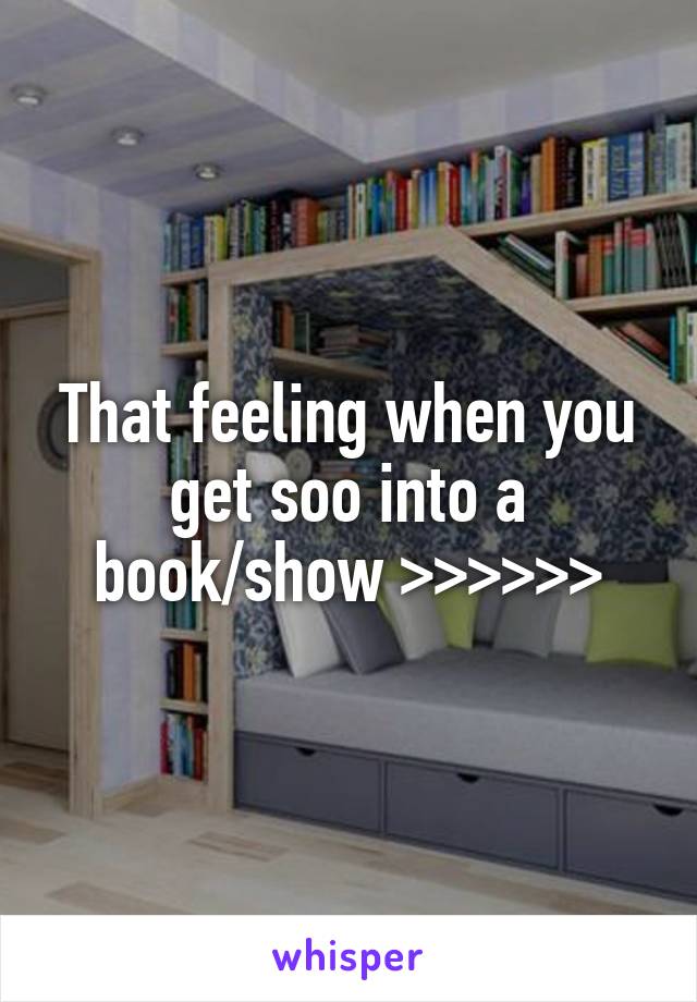 That feeling when you get soo into a book/show >>>>>>