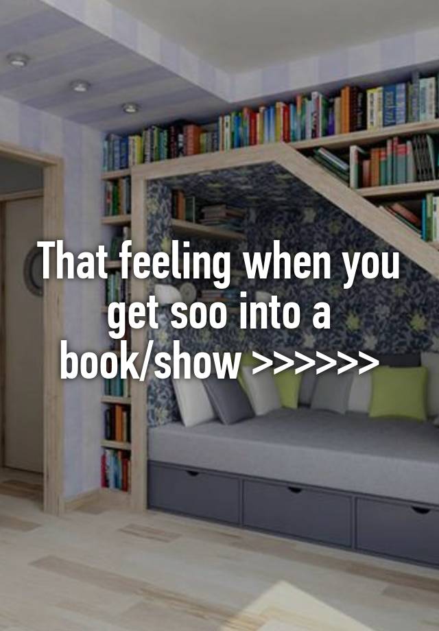 That feeling when you get soo into a book/show >>>>>>