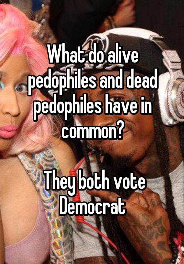 What do alive pedophiles and dead pedophiles have in common?

 They both vote Democrat