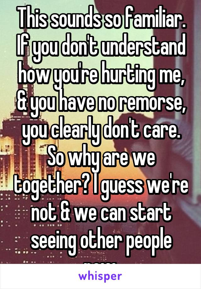 This sounds so familiar. If you don't understand how you're hurting me, & you have no remorse, you clearly don't care. So why are we together? I guess we're not & we can start seeing other people now.