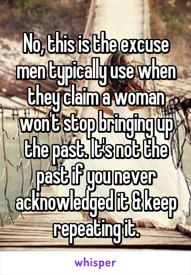 No, this is the excuse men typically use when they claim a woman won't stop bringing up the past. It's not the past if you never acknowledged it & keep repeating it.