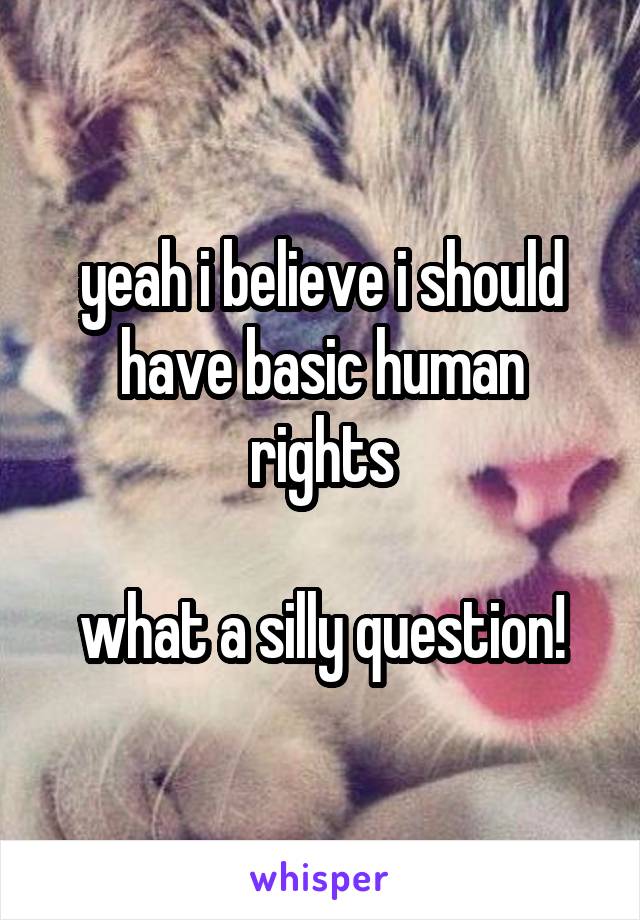 yeah i believe i should have basic human rights

what a silly question!