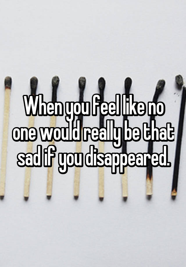 When you feel like no one would really be that sad if you disappeared.