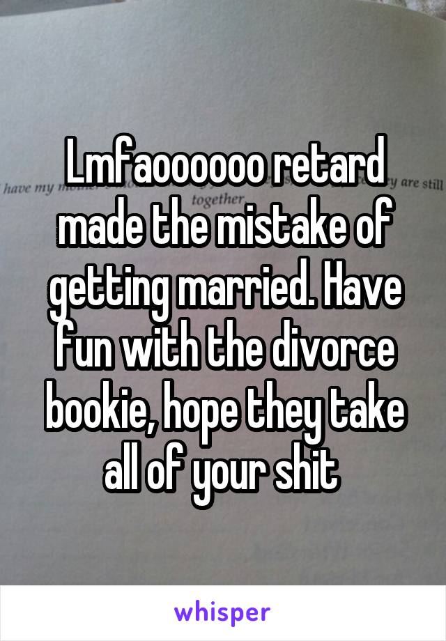 Lmfaoooooo retard made the mistake of getting married. Have fun with the divorce bookie, hope they take all of your shit 