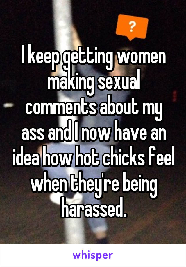 I keep getting women making sexual comments about my ass and I now have an idea how hot chicks feel when they're being harassed.