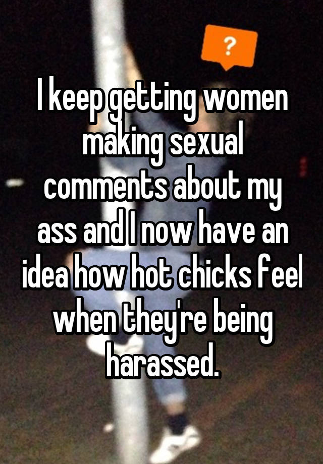 I keep getting women making sexual comments about my ass and I now have an idea how hot chicks feel when they're being harassed.