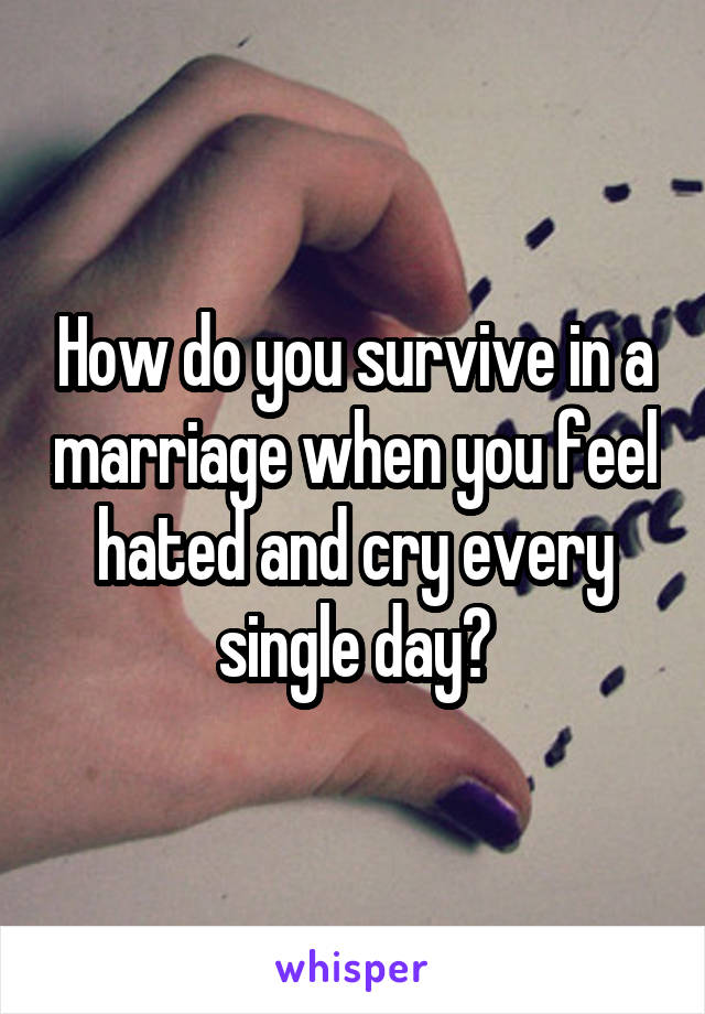 How do you survive in a marriage when you feel hated and cry every single day?