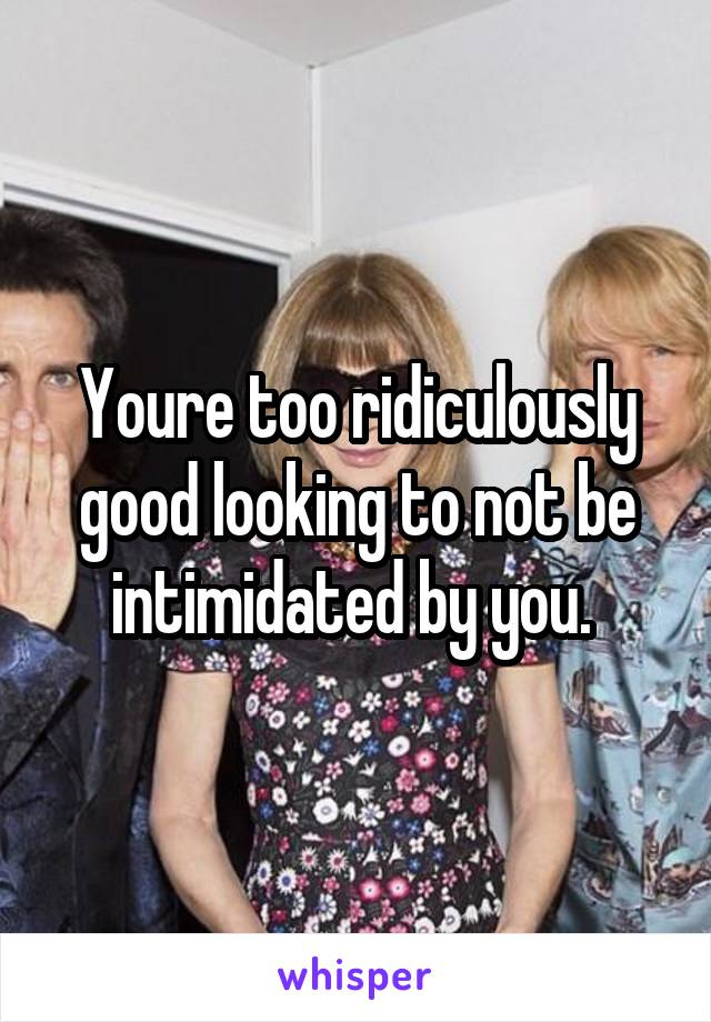 Youre too ridiculously good looking to not be intimidated by you. 