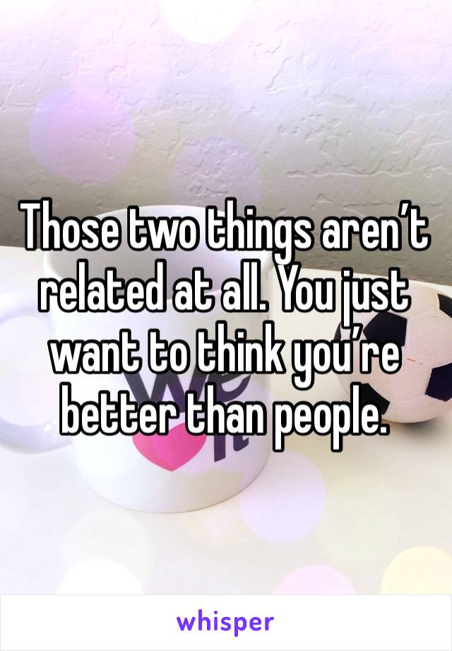 Those two things aren’t related at all. You just want to think you’re better than people.