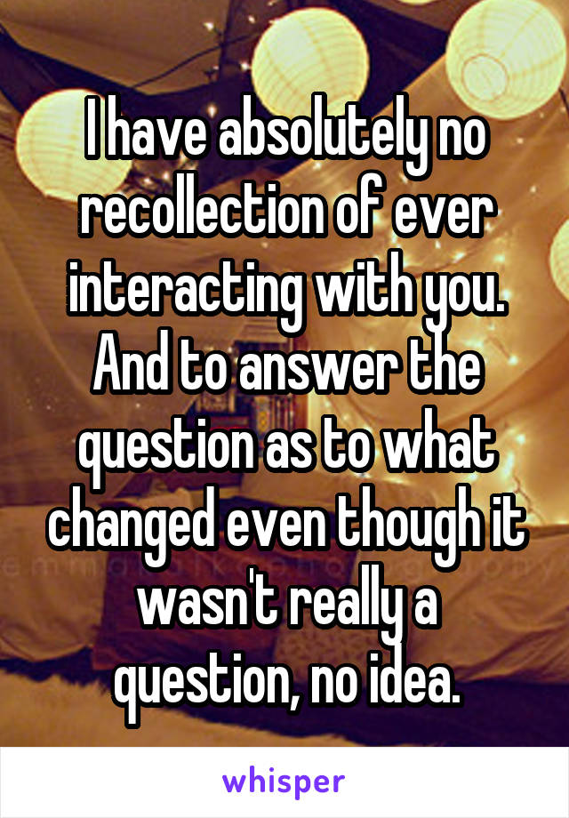 I have absolutely no recollection of ever interacting with you. And to answer the question as to what changed even though it wasn't really a question, no idea.