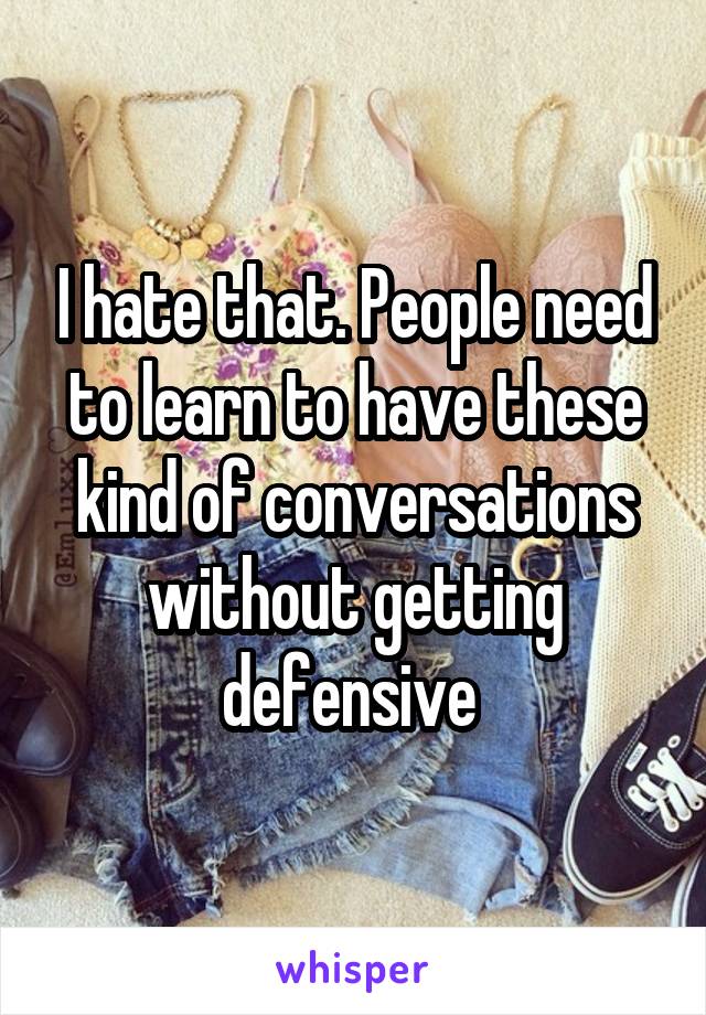 I hate that. People need to learn to have these kind of conversations without getting defensive 