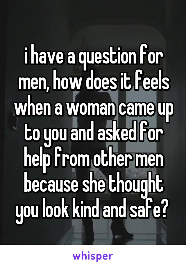 i have a question for men, how does it feels when a woman came up to you and asked for help from other men because she thought you look kind and safe? 