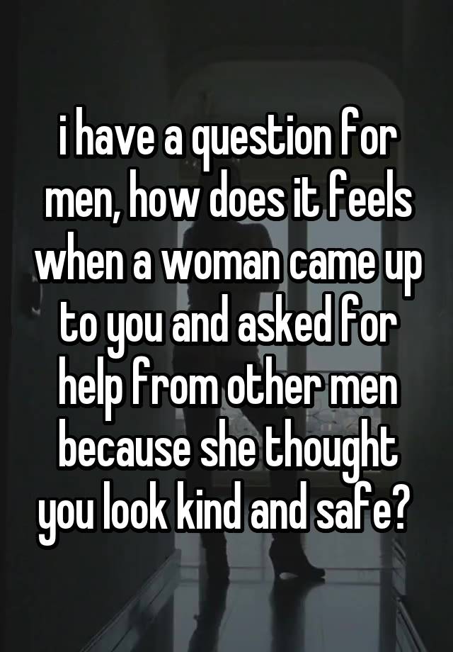 i have a question for men, how does it feels when a woman came up to you and asked for help from other men because she thought you look kind and safe? 