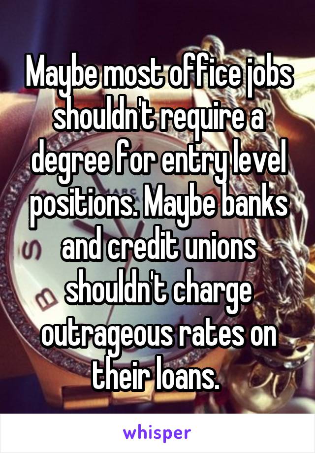 Maybe most office jobs shouldn't require a degree for entry level positions. Maybe banks and credit unions shouldn't charge outrageous rates on their loans. 