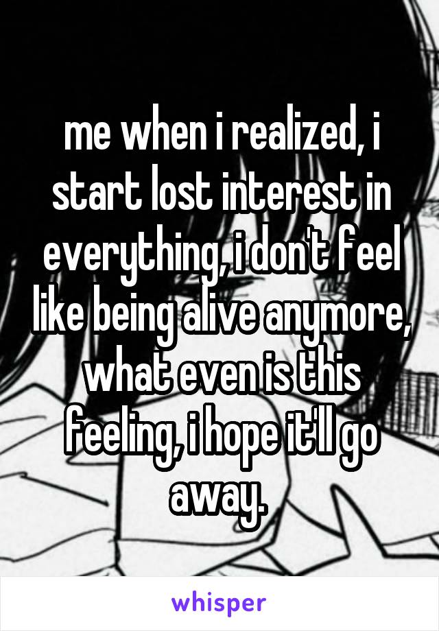 me when i realized, i start lost interest in everything, i don't feel like being alive anymore, what even is this feeling, i hope it'll go away. 