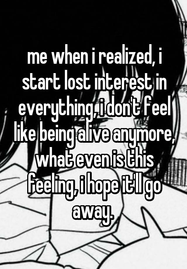 me when i realized, i start lost interest in everything, i don't feel like being alive anymore, what even is this feeling, i hope it'll go away. 